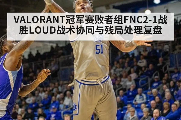 VALORANT冠军赛败者组FNC2-1战胜LOUD战术协同与残局处理复盘